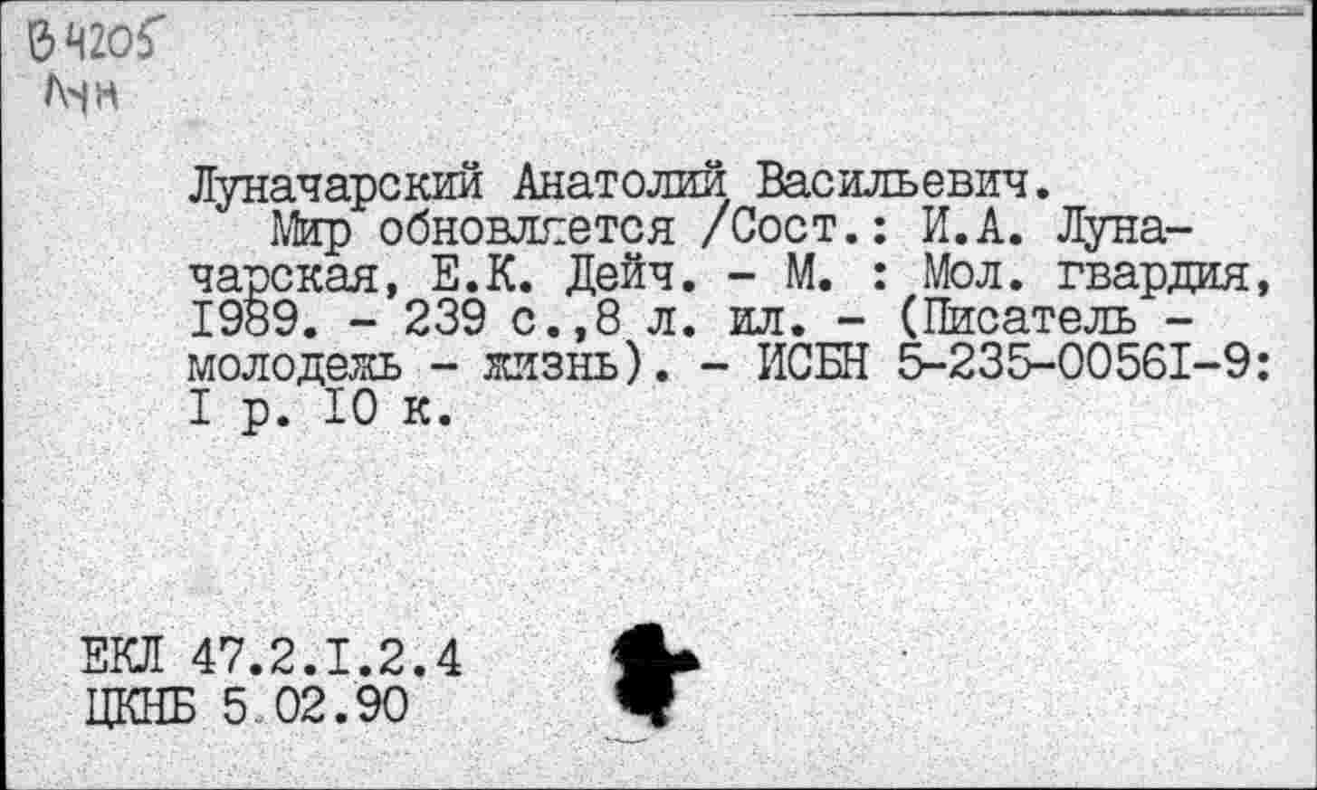 ﻿&Ч2О5 Мн
Луначарский Анатолий Васильевич.
Мир обновляется /Сост.: И.А. Луначарская, Е.К. Дейч. - М. : Мол. гвардия, 1989. - 239 с.,8 л. ил. - (Писатель -молодежь - жизнь). - ИСБН 5-235-00561-9: I р. 10 к.
ЕКД 47.2.1.2.4 ЦКНБ 5 02.90